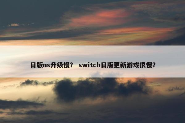 日版ns升级慢？ switch日版更新游戏很慢？