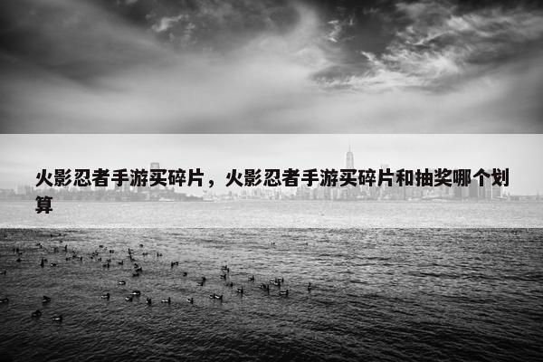 火影忍者手游买碎片，火影忍者手游买碎片和抽奖哪个划算