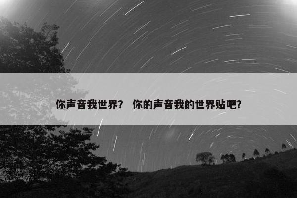 你声音我世界？ 你的声音我的世界贴吧？