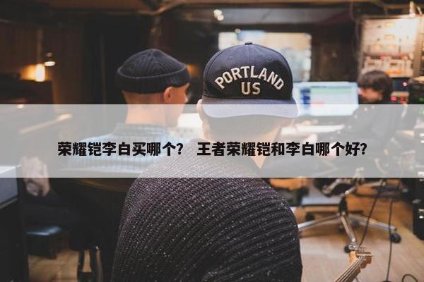 荣耀铠李白买哪个？ 王者荣耀铠和李白哪个好？