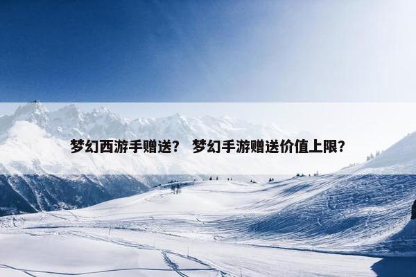 梦幻西游手赠送？ 梦幻手游赠送价值上限？