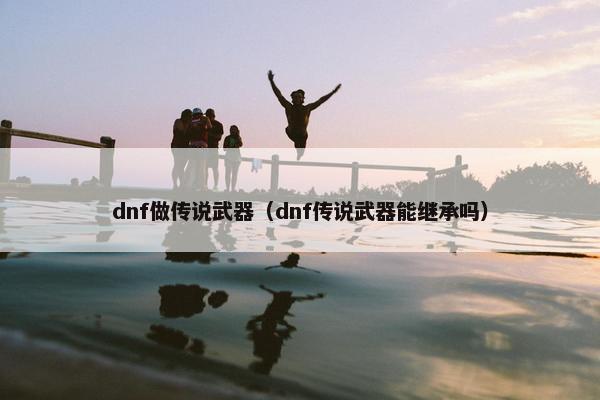 dnf做传说武器（dnf传说武器能继承吗）