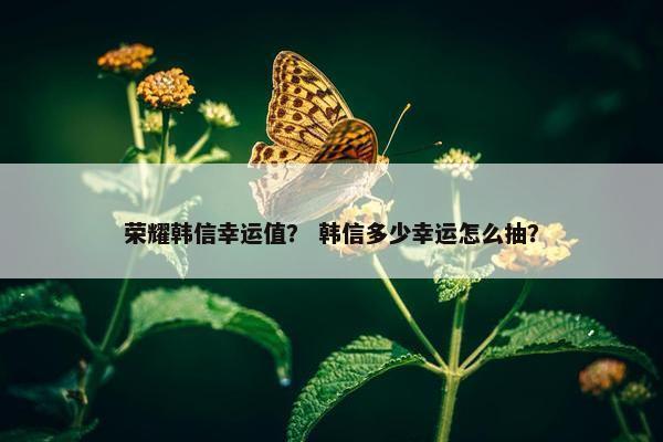 荣耀韩信幸运值？ 韩信多少幸运怎么抽？