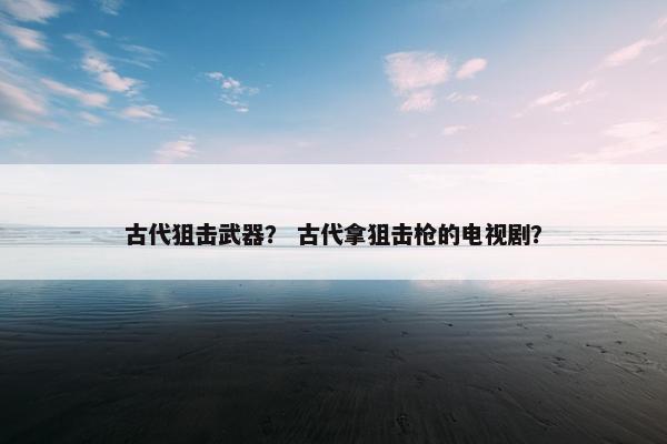 古代狙击武器？ 古代拿狙击枪的电视剧？