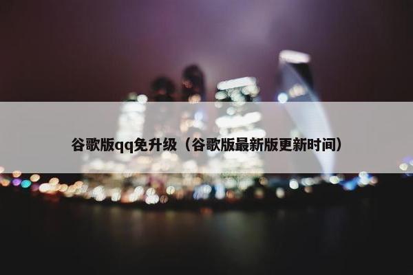 谷歌版qq免升级（谷歌版最新版更新时间）