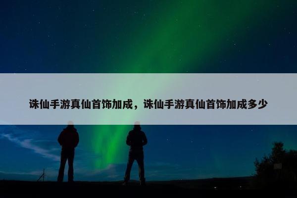 诛仙手游真仙首饰加成，诛仙手游真仙首饰加成多少