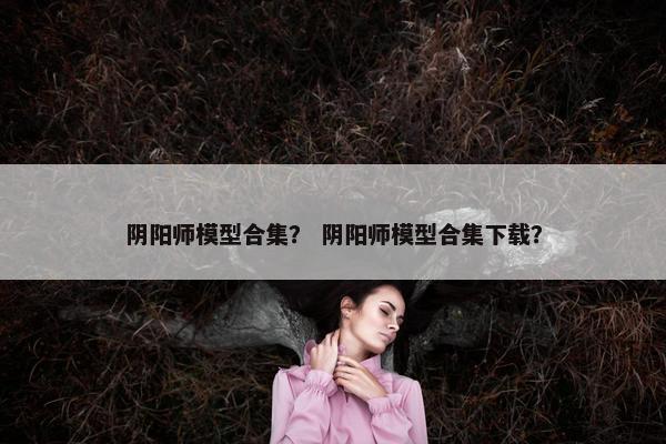 阴阳师模型合集？ 阴阳师模型合集下载？