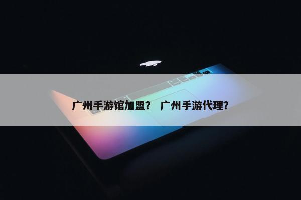 广州手游馆加盟？ 广州手游代理？