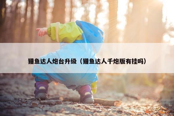 猎鱼达人炮台升级（猎鱼达人千炮版有挂吗）